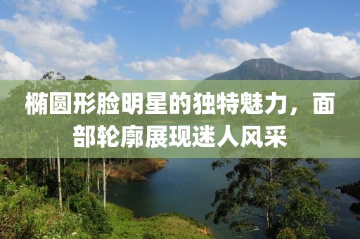 椭圆形脸明星的独特魅力，面部轮廓展现迷人风采