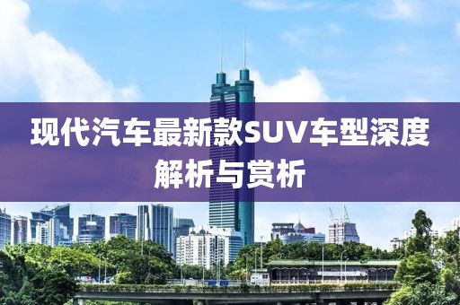 现代汽车最新款SUV车型深度解析与赏析