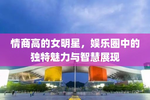 情商高的女明星，娱乐圈中的独特魅力与智慧展现