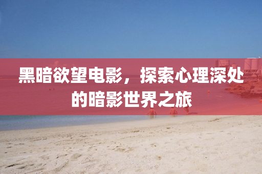 黑暗欲望电影，探索心理深处的暗影世界之旅