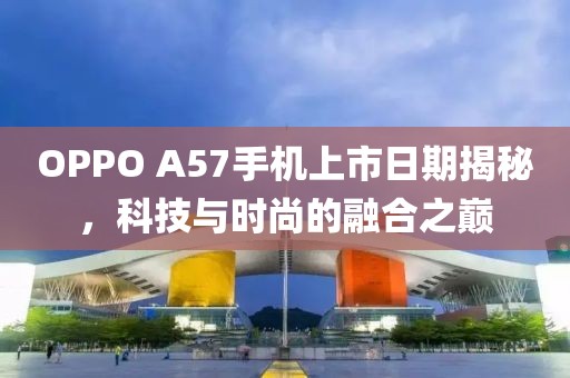 OPPO A57手机上市日期揭秘，科技与时尚的融合之巅