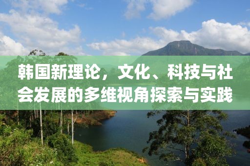 韩国新理论，文化、科技与社会发展的多维视角探索与实践