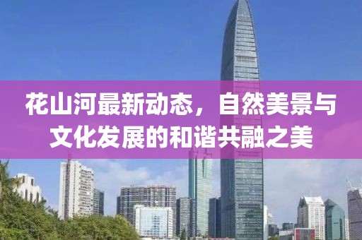 花山河最新动态，自然美景与文化发展的和谐共融之美