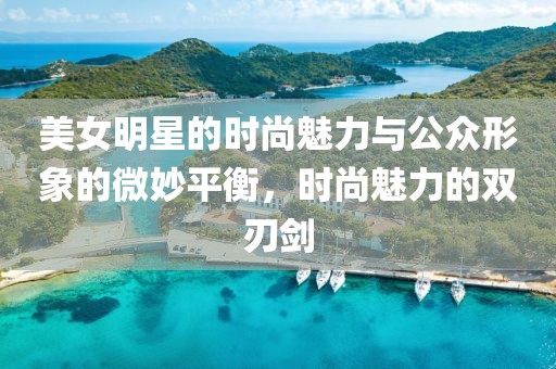 美女明星的时尚魅力与公众形象的微妙平衡，时尚魅力的双刃剑