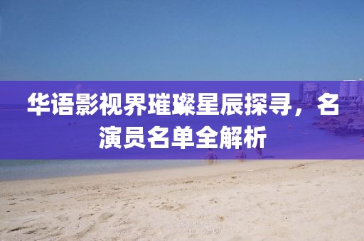 华语影视界璀璨星辰探寻，名演员名单全解析