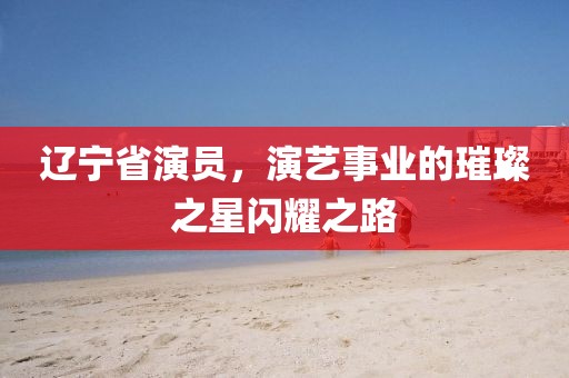 辽宁省演员，演艺事业的璀璨之星闪耀之路