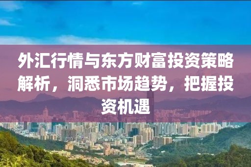 外汇行情与东方财富投资策略解析，洞悉市场趋势，把握投资机遇