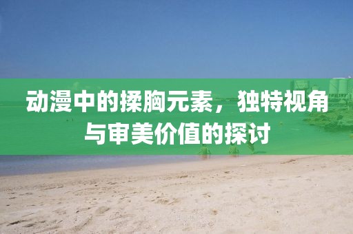 动漫中的揉胸元素，独特视角与审美价值的探讨