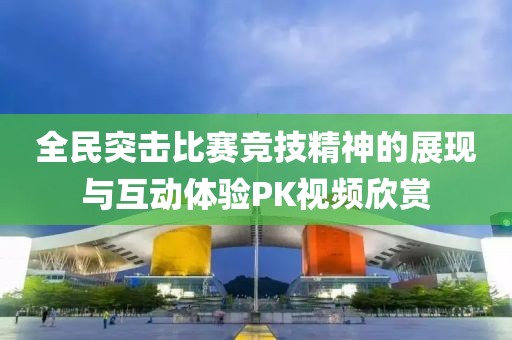 全民突击比赛竞技精神的展现与互动体验PK视频欣赏