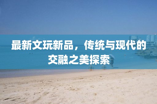 最新文玩新品，传统与现代的交融之美探索