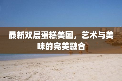 最新双层蛋糕美图，艺术与美味的完美融合