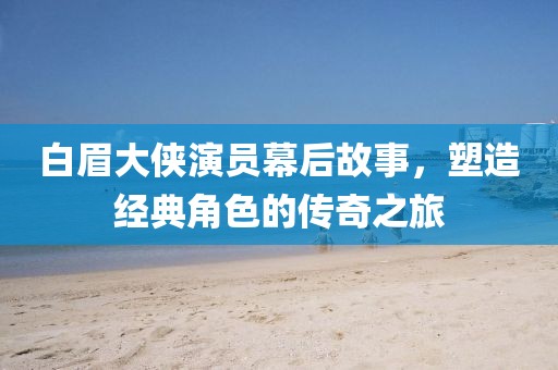 白眉大侠演员幕后故事，塑造经典角色的传奇之旅