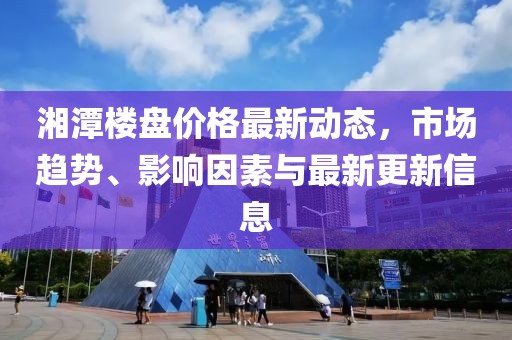 湘潭楼盘价格最新动态，市场趋势、影响因素与最新更新信息