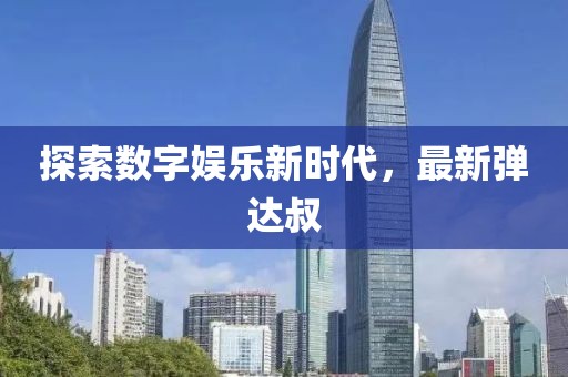 探索数字娱乐新时代，最新弹达叔
