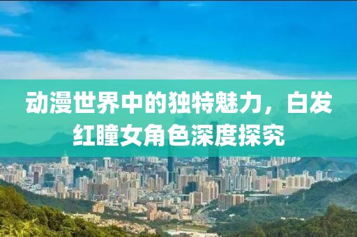 动漫世界中的独特魅力，白发红瞳女角色深度探究