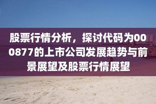 股票行情分析，探讨代码为000877的上市公司发展趋势与前景展望及股票行情展望
