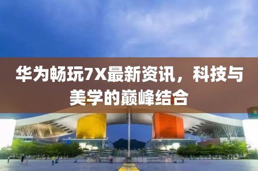 华为畅玩7X最新资讯，科技与美学的巅峰结合