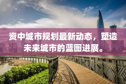 资中城市规划最新动态，塑造未来城市的蓝图进展。
