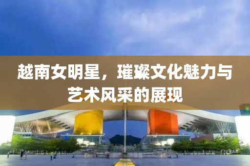 越南女明星，璀璨文化魅力与艺术风采的展现