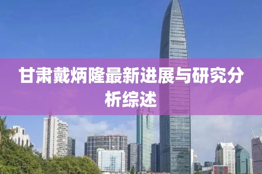 甘肃戴炳隆最新进展与研究分析综述