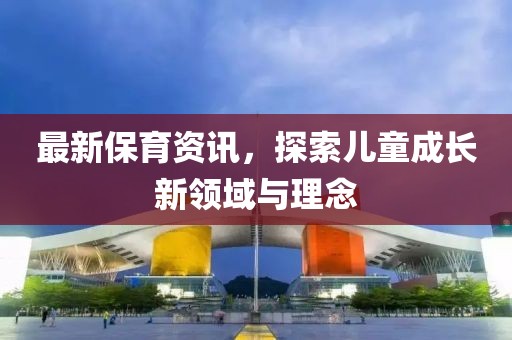 最新保育资讯，探索儿童成长新领域与理念