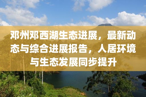 邓州邓西湖生态进展，最新动态与综合进展报告，人居环境与生态发展同步提升