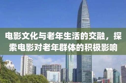 电影文化与老年生活的交融，探索电影对老年群体的积极影响