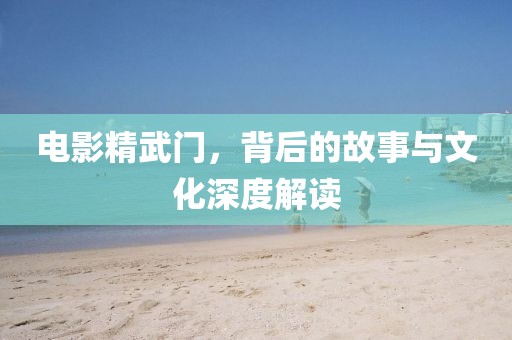 电影精武门，背后的故事与文化深度解读