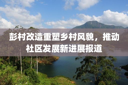 彭村改造重塑乡村风貌，推动社区发展新进展报道