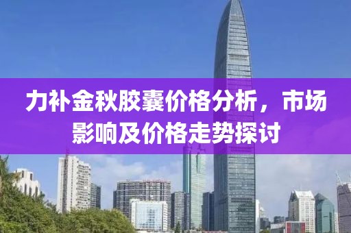力补金秋胶囊价格分析，市场影响及价格走势探讨