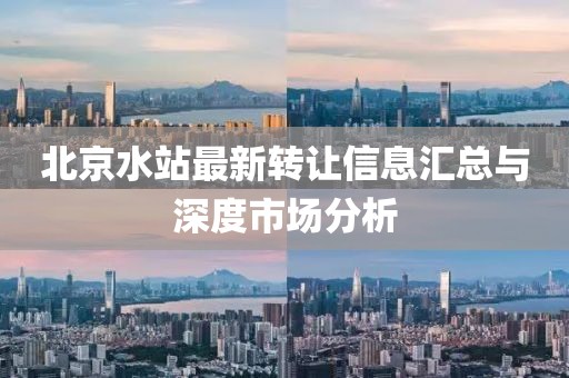 北京水站最新转让信息汇总与深度市场分析