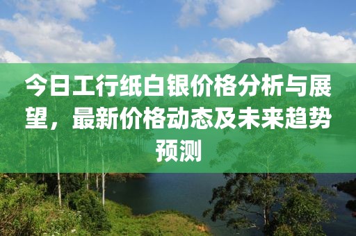 今日工行纸白银价格分析与展望，最新价格动态及未来趋势预测