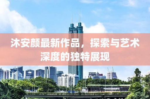 沐安颜最新作品，探索与艺术深度的独特展现