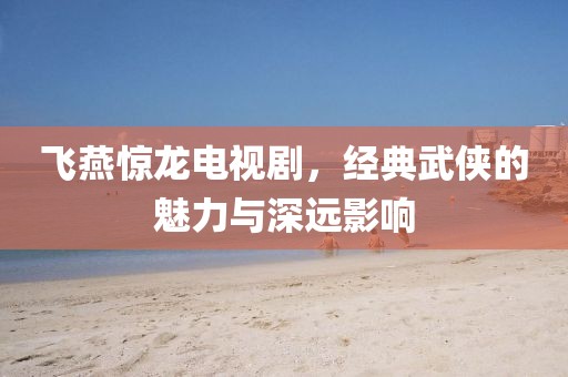 飞燕惊龙电视剧，经典武侠的魅力与深远影响