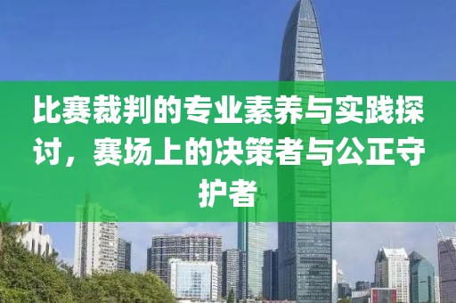 比赛裁判的专业素养与实践探讨，赛场上的决策者与公正守护者