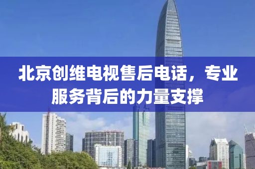 北京创维电视售后电话，专业服务背后的力量支撑