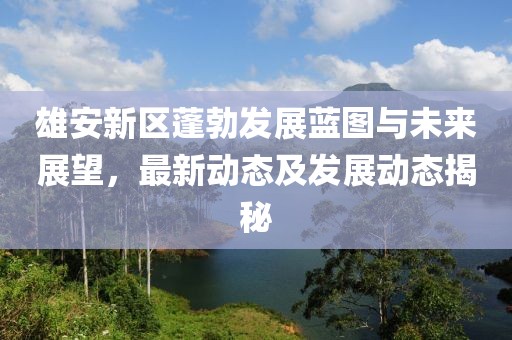 雄安新区蓬勃发展蓝图与未来展望，最新动态及发展动态揭秘