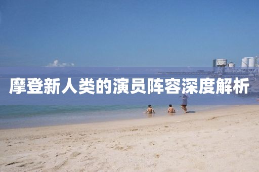 摩登新人类的演员阵容深度解析