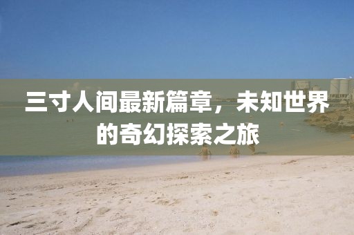 三寸人间最新篇章，未知世界的奇幻探索之旅