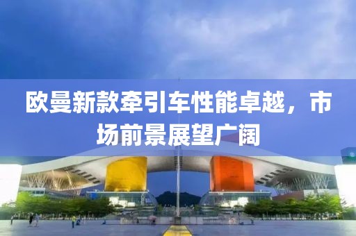 欧曼新款牵引车性能卓越，市场前景展望广阔