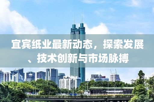 宜宾纸业最新动态，探索发展、技术创新与市场脉搏