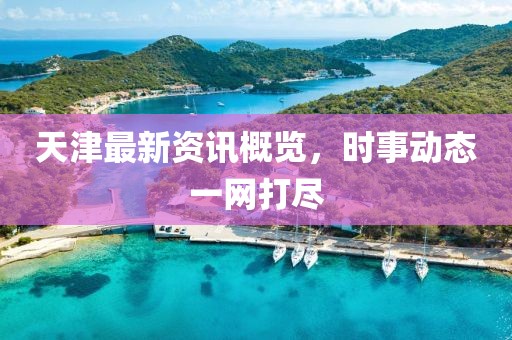 天津最新资讯概览，时事动态一网打尽