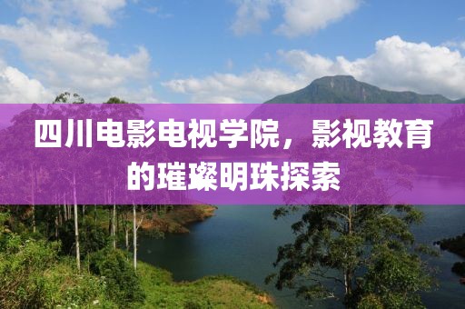 四川电影电视学院，影视教育的璀璨明珠探索