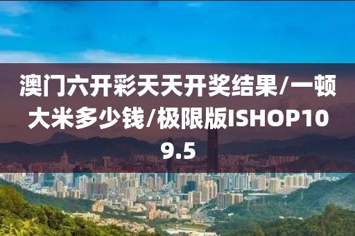 澳门六开彩天天开奖结果/一顿大米多少钱/极限版ISHOP109.5