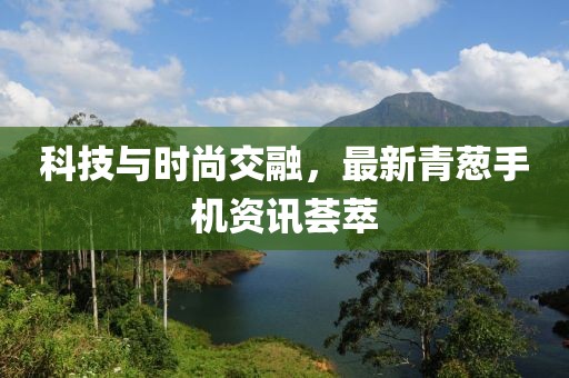 科技与时尚交融，最新青葱手机资讯荟萃