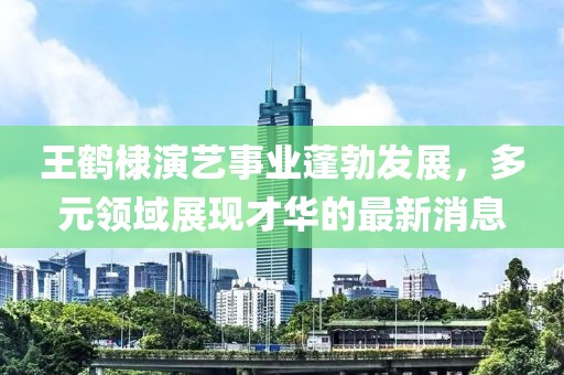 王鹤棣演艺事业蓬勃发展，多元领域展现才华的最新消息