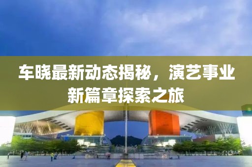 车晓最新动态揭秘，演艺事业新篇章探索之旅