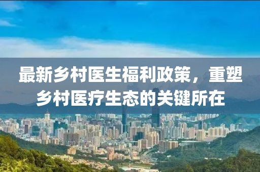 最新乡村医生福利政策，重塑乡村医疗生态的关键所在