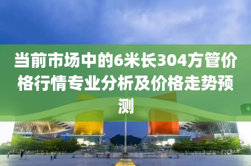 当前市场中的6米长304方管价格行情专业分析及价格走势预测