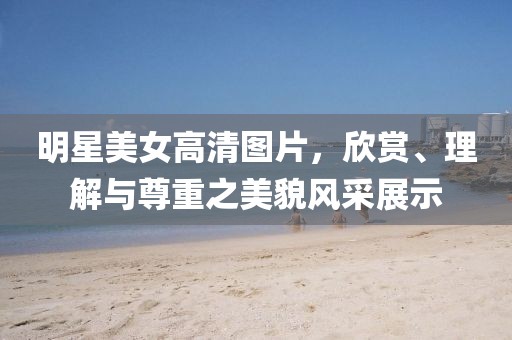 明星美女高清图片，欣赏、理解与尊重之美貌风采展示